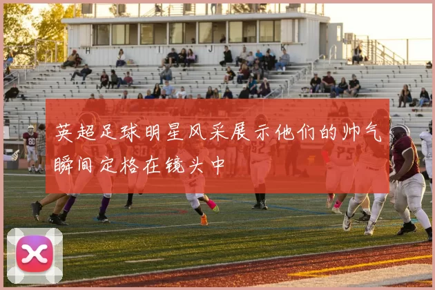 英超足球明星风采展示他们的帅气瞬间定格在镜头中