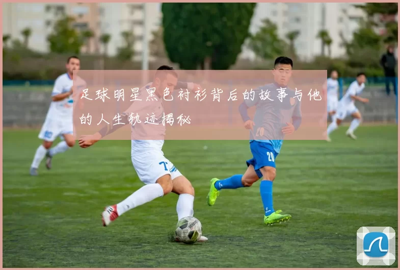 足球明星黑色衬衫背后的故事与他的人生轨迹揭秘