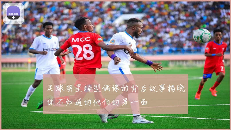 足球明星转型偶像的背后故事揭晓你不知道的他们的另一面