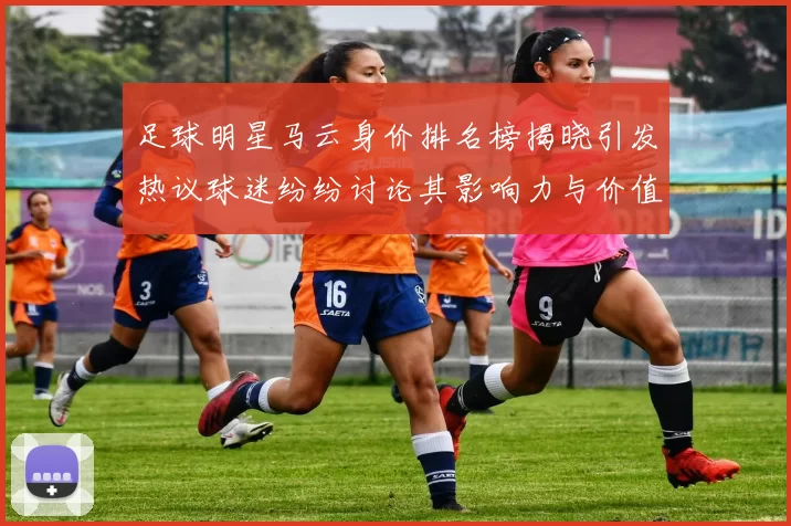 足球明星马云身价排名榜揭晓引发热议球迷纷纷讨论其影响力与价值