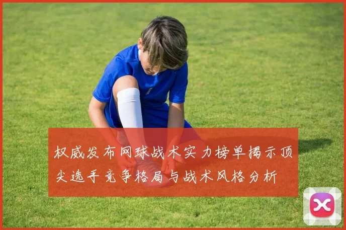 权威发布网球战术实力榜单揭示顶尖选手竞争格局与战术风格分析