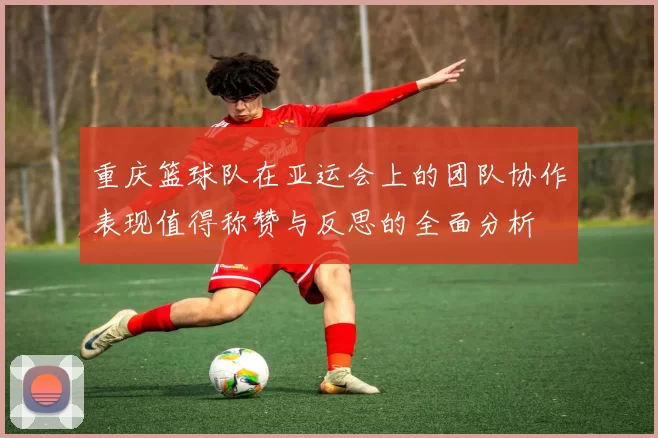 重庆篮球队在亚运会上的团队协作表现值得称赞与反思的全面分析