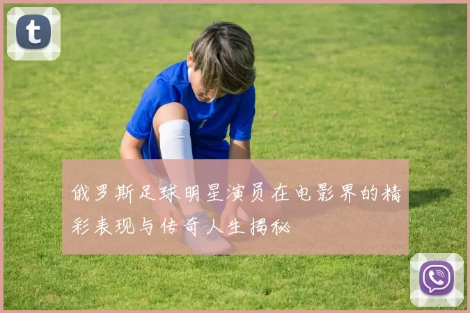俄罗斯足球明星演员在电影界的精彩表现与传奇人生揭秘