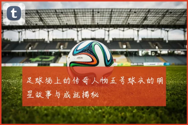 足球场上的传奇人物五号球衣的明星故事与成就揭秘