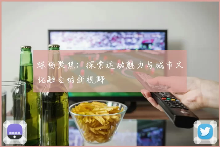 球场聚焦：探索运动魅力与城市文化融合的新视野