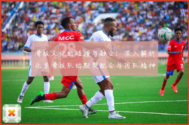 滑板文化的碰撞与融合：深入解析北京滑板队的默契配合与团队精神
