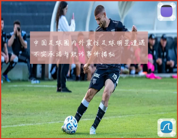 中国足球圈内外震惊足球明星遭遇不实承诺与欺诈事件揭秘