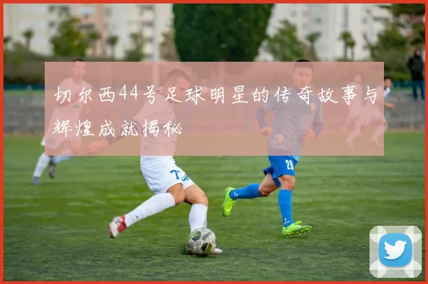 切尔西44号足球明星的传奇故事与辉煌成就揭秘