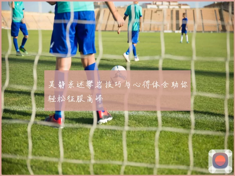 吴静亲述攀岩技巧与心得体会助你轻松征服高峰