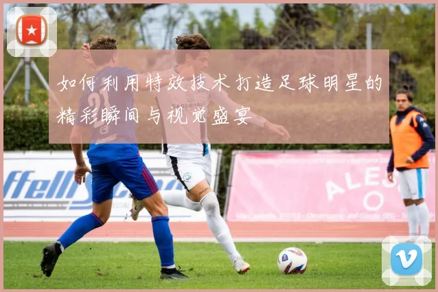 如何利用特效技术打造足球明星的精彩瞬间与视觉盛宴