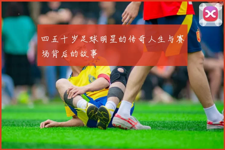 四五十岁足球明星的传奇人生与赛场背后的故事