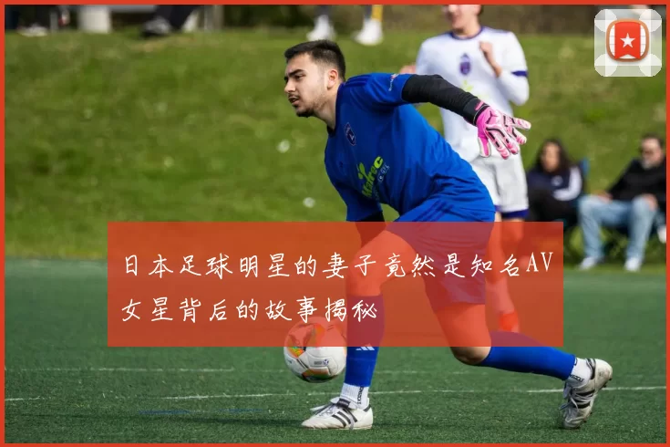 日本足球明星的妻子竟然是知名AV女星背后的故事揭秘