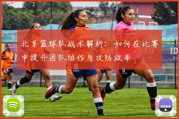 北京篮球队战术解析：如何在比赛中提升团队协作与攻防效率
