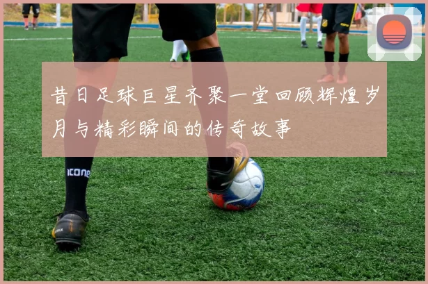 昔日足球巨星齐聚一堂回顾辉煌岁月与精彩瞬间的传奇故事