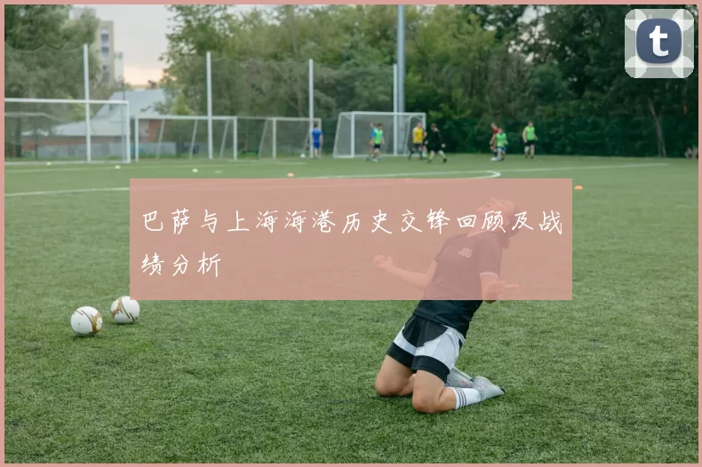巴萨与上海海港历史交锋回顾及战绩分析