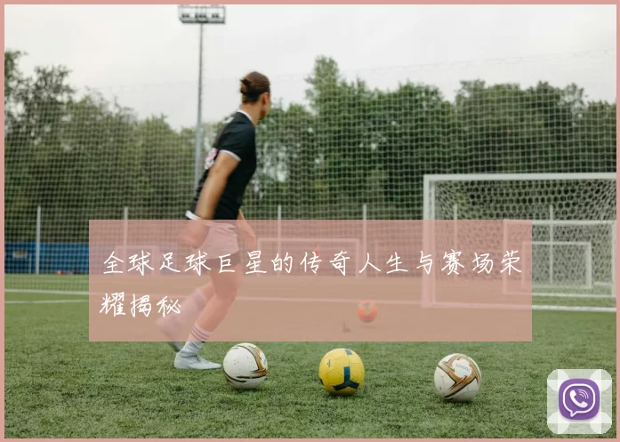 全球足球巨星的传奇人生与赛场荣耀揭秘