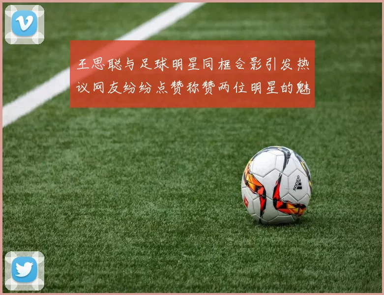 王思聪与足球明星同框合影引发热议网友纷纷点赞称赞两位明星的魅力与风采