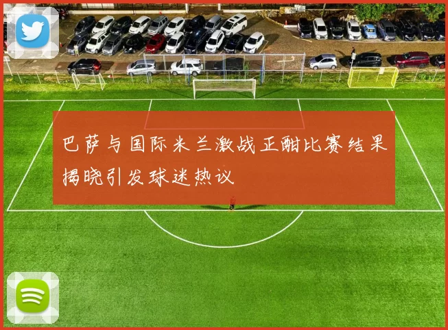 巴萨与国际米兰激战正酣比赛结果揭晓引发球迷热议