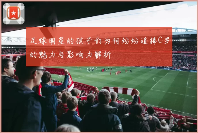 足球明星的孩子们为何纷纷追捧C罗的魅力与影响力解析