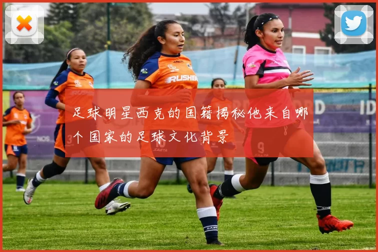 足球明星西克的国籍揭秘他来自哪个国家的足球文化背景