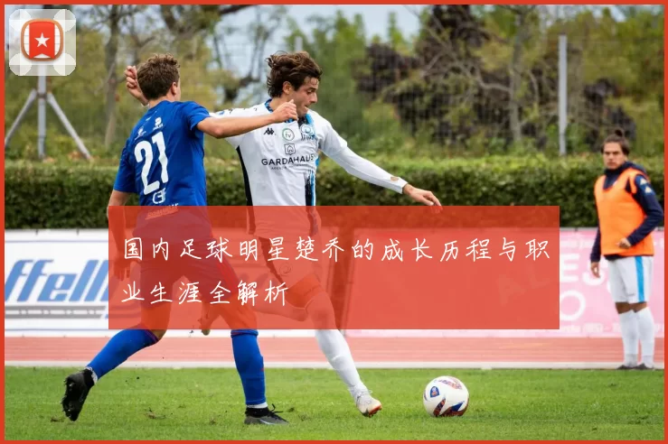 国内足球明星楚乔的成长历程与职业生涯全解析