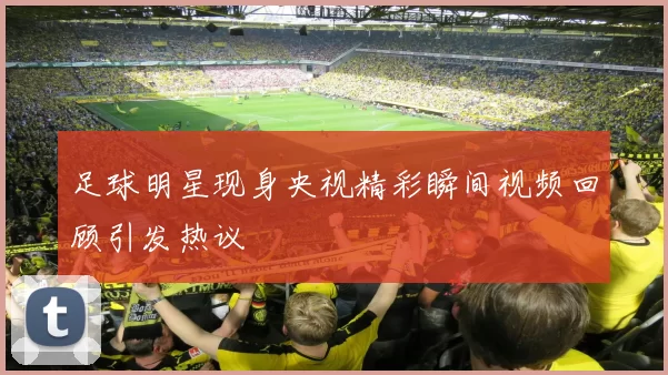 足球明星现身央视精彩瞬间视频回顾引发热议