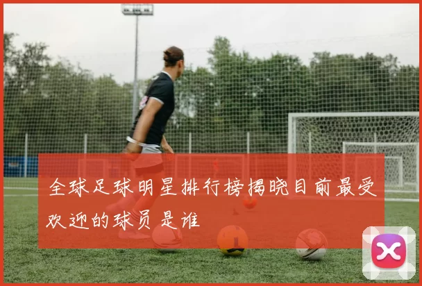 全球足球明星排行榜揭晓目前最受欢迎的球员是谁