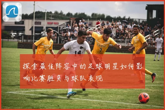 探索最佳阵容中的足球明星如何影响比赛胜负与球队表现