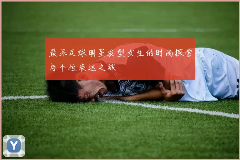 最呆足球明星发型女生的时尚探索与个性表达之旅