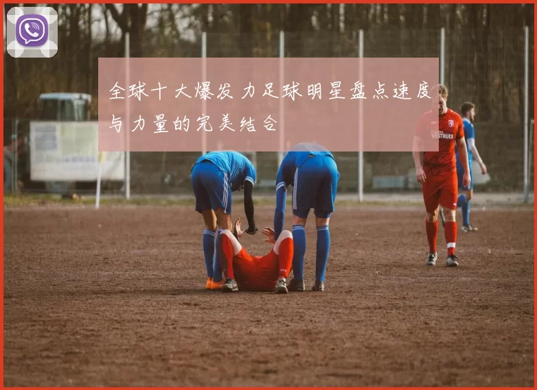 全球十大爆发力足球明星盘点速度与力量的完美结合