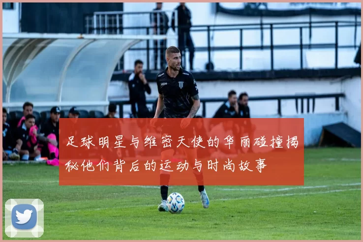 足球明星与维密天使的华丽碰撞揭秘他们背后的运动与时尚故事