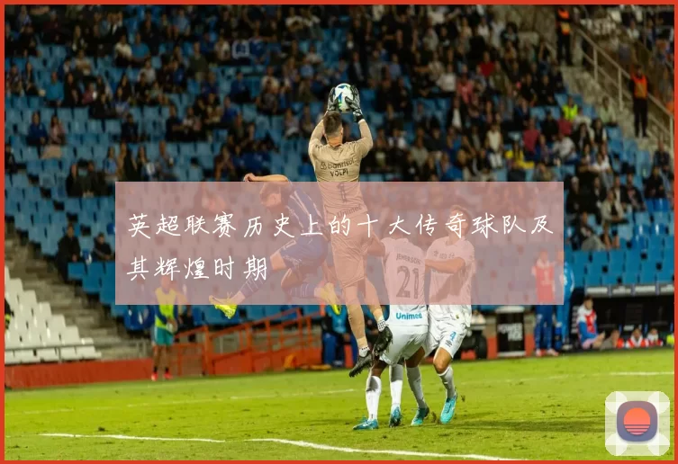 英超联赛历史上的十大传奇球队及其辉煌时期