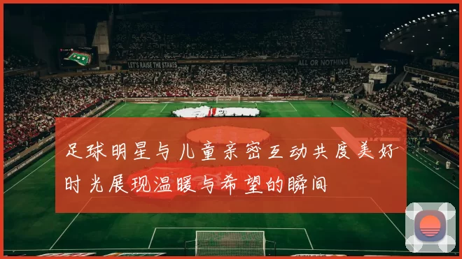足球明星与儿童亲密互动共度美好时光展现温暖与希望的瞬间