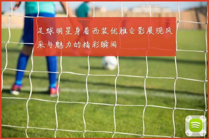 足球明星身着西装优雅合影展现风采与魅力的精彩瞬间