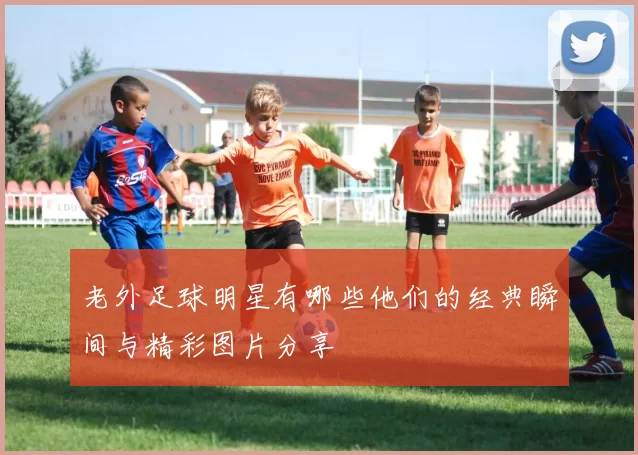老外足球明星有哪些他们的经典瞬间与精彩图片分享