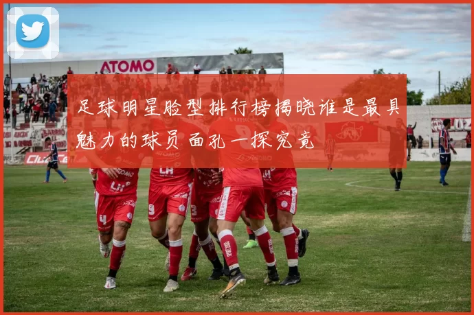足球明星脸型排行榜揭晓谁是最具魅力的球员面孔一探究竟