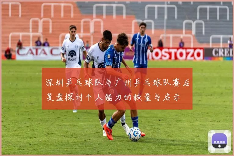 深圳乒乓球队与广州乒乓球队赛后复盘探讨个人能力的较量与启示
