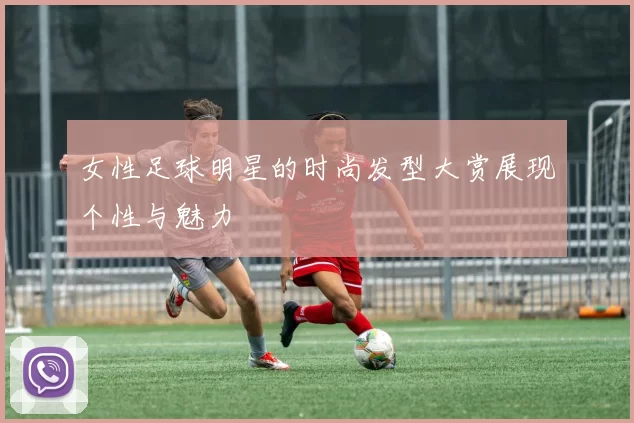 女性足球明星的时尚发型大赏展现个性与魅力