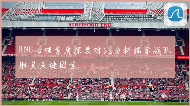 RNG心理素质深度对比分析揭示战队胜负关键因素
