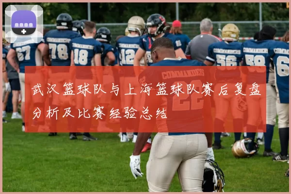 武汉篮球队与上海篮球队赛后复盘分析及比赛经验总结