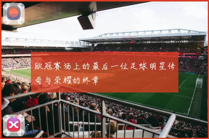 欧冠赛场上的最后一位足球明星传奇与荣耀的终章