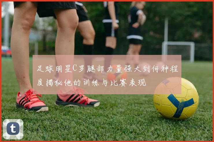 足球明星C罗腿部力量强大到何种程度揭秘他的训练与比赛表现