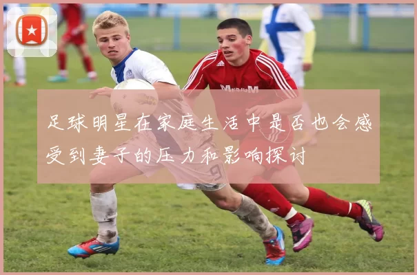 足球明星在家庭生活中是否也会感受到妻子的压力和影响探讨