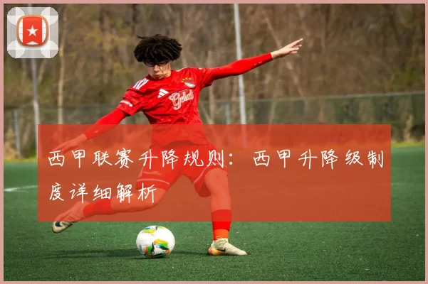 西甲联赛升降规则：西甲升降级制度详细解析