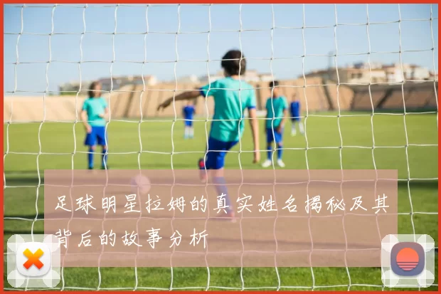 足球明星拉姆的真实姓名揭秘及其背后的故事分析