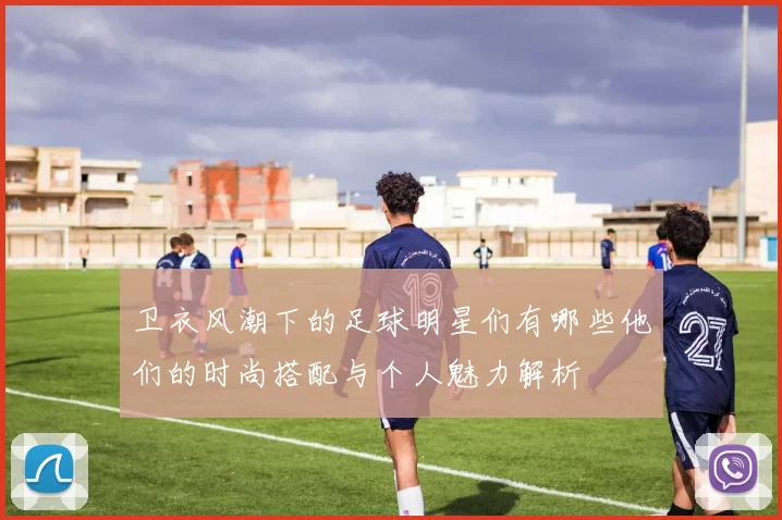 卫衣风潮下的足球明星们有哪些他们的时尚搭配与个人魅力解析