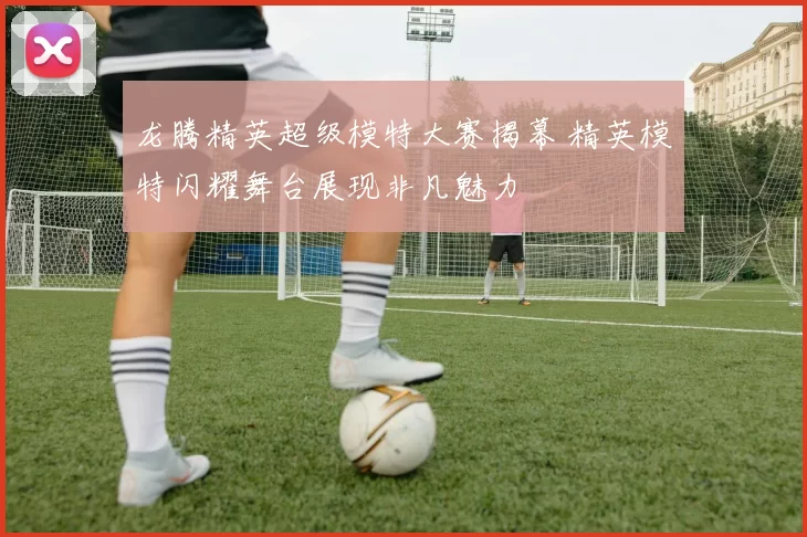 龙腾精英超级模特大赛揭幕 精英模特闪耀舞台展现非凡魅力
