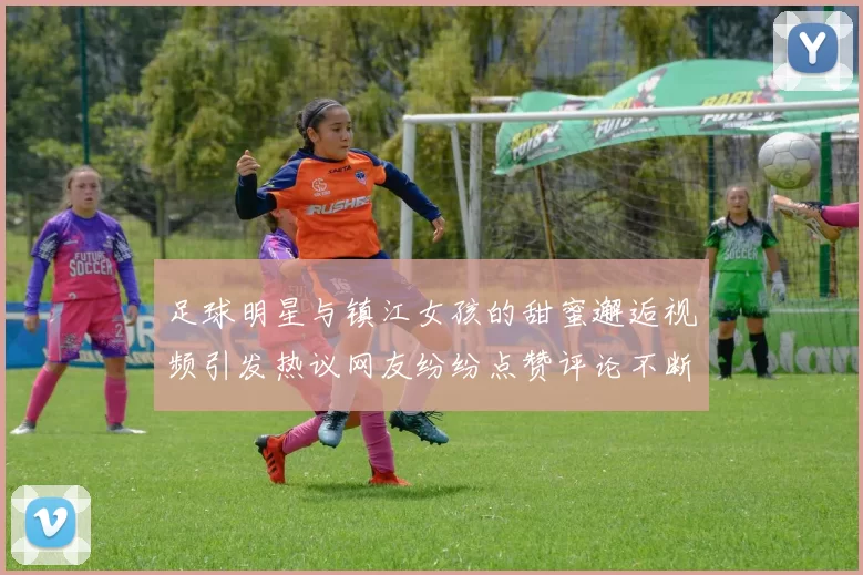 足球明星与镇江女孩的甜蜜邂逅视频引发热议网友纷纷点赞评论不断