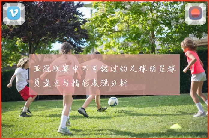 亚冠联赛中不可错过的足球明星球员盘点与精彩表现分析