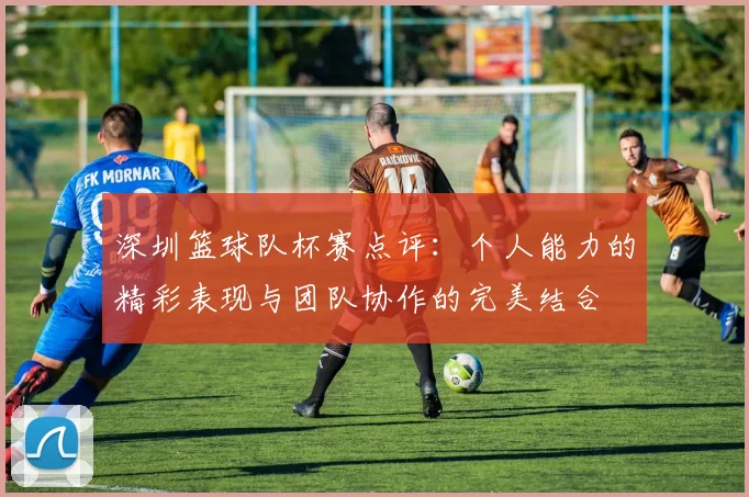深圳篮球队杯赛点评：个人能力的精彩表现与团队协作的完美结合